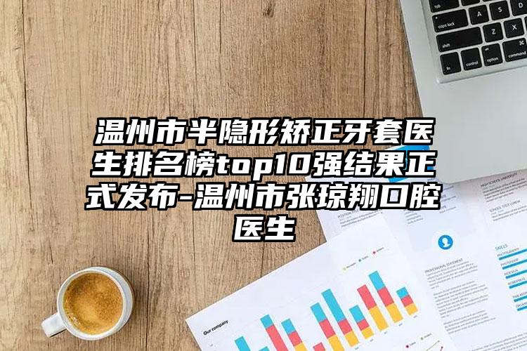 温州市半隐形矫正牙套医生排名榜top10强结果正式发布-温州市张琼翔口腔医生