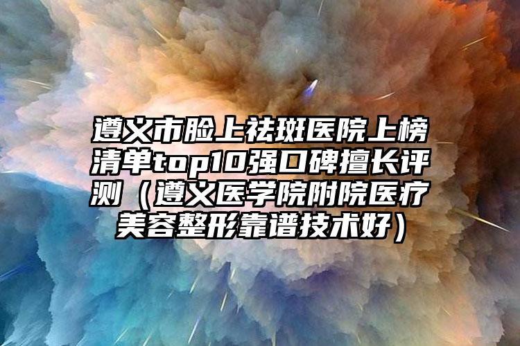 遵义市脸上祛斑医院上榜清单top10强口碑擅长评测（遵义医学院附院医疗美容整形靠谱技术好）