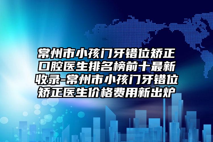 常州市小孩门牙错位矫正口腔医生排名榜前十最新收录-常州市小孩门牙错位矫正医生价格费用新出炉