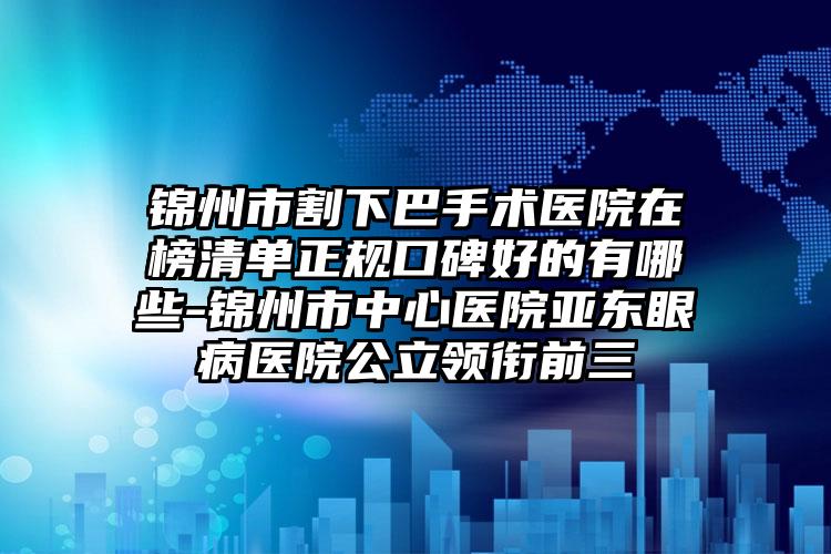 锦州市割下巴手术医院在榜清单正规口碑好的有哪些-锦州市中心医院亚东眼病医院公立领衔前三