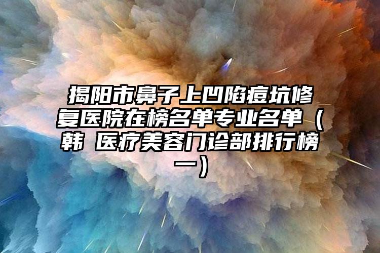 揭阳市鼻子上凹陷痘坑修复医院在榜名单专业名单（韩媄医疗美容门诊部排行榜一）