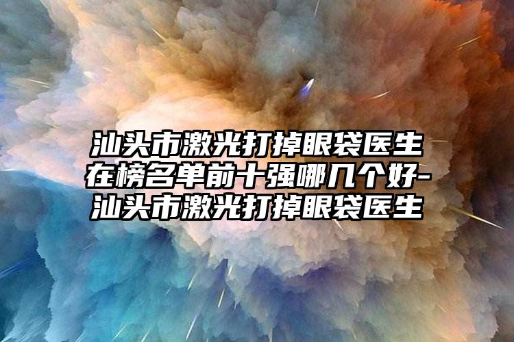 汕头市激光打掉眼袋医生在榜名单前十强哪几个好-汕头市激光打掉眼袋医生