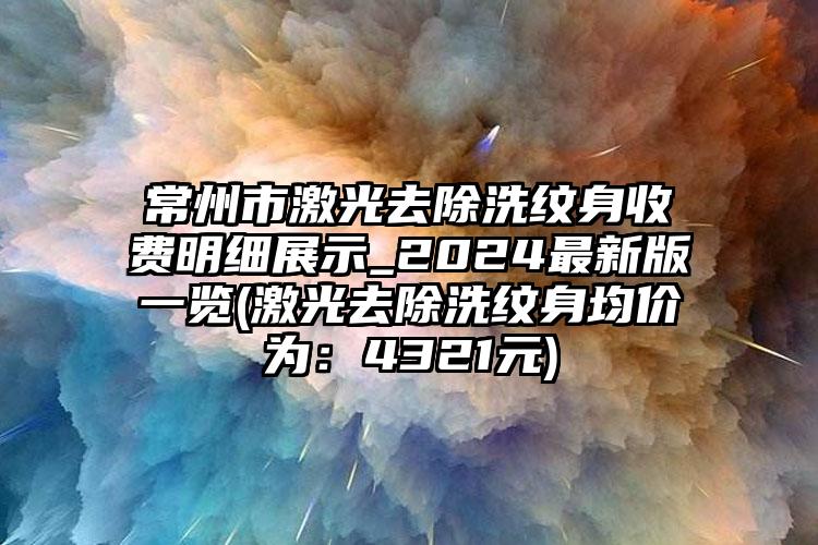 常州市激光去除洗纹身收费明细展示_2024最新版一览(激光去除洗纹身均价为：4321元)