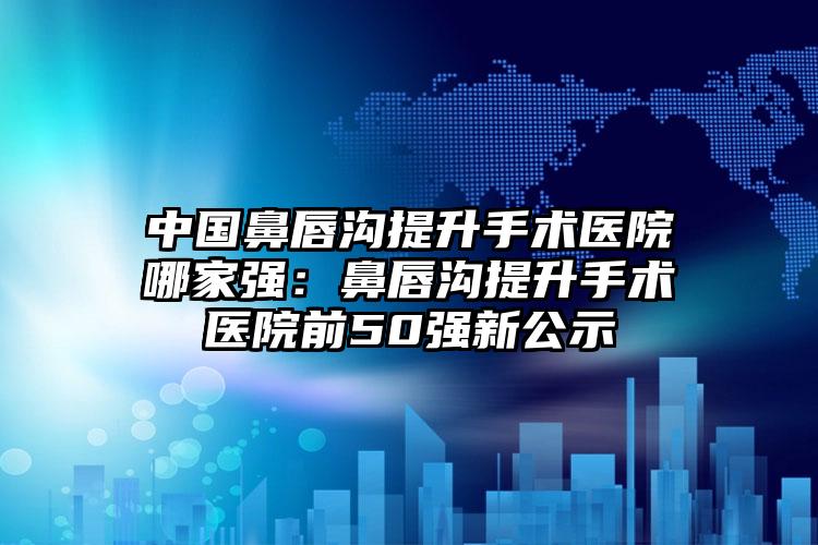 中国鼻唇沟提升手术医院哪家强：鼻唇沟提升手术医院前50强新公示