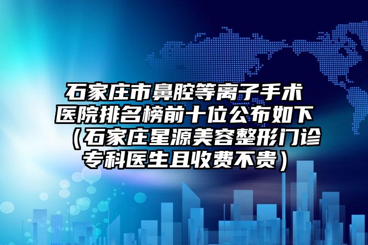 石家庄市鼻腔等离子手术医院排名榜前十位公布如下（石家庄星源美容整形门诊专科医生且收费不贵）