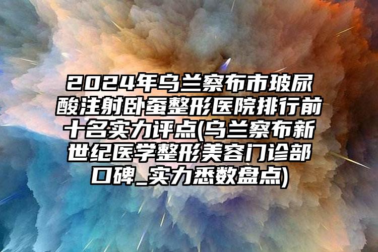 2024年乌兰察布市玻尿酸注射卧蚕整形医院排行前十名实力评点(乌兰察布新世纪医学整形美容门诊部口碑_实力悉数盘点)