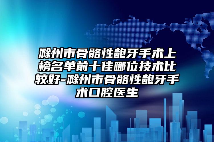 滁州市骨骼性龅牙手术上榜名单前十佳哪位技术比较好-滁州市骨骼性龅牙手术口腔医生