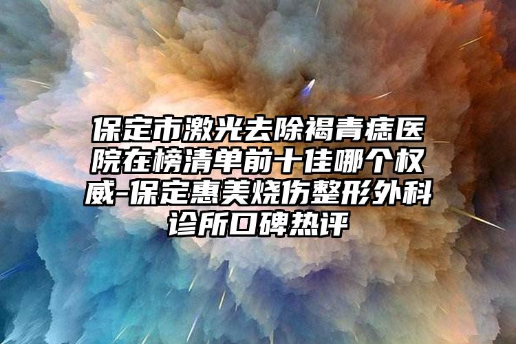 保定市激光去除褐青痣医院在榜清单前十佳哪个权威-保定惠美烧伤整形外科诊所口碑热评