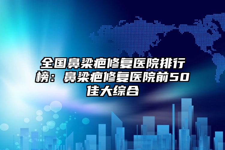 全国鼻梁疤修复医院排行榜：鼻梁疤修复医院前50佳大综合