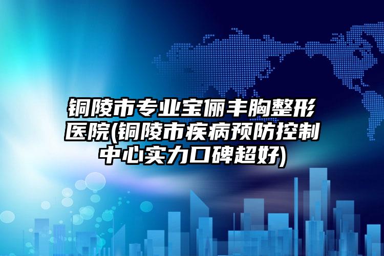 铜陵市专业宝俪丰胸整形医院(铜陵市疾病预防控制中心实力口碑超好)