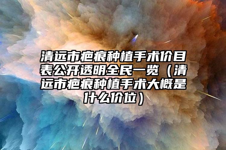 清远市疤痕种植手术价目表公开透明全民一览（清远市疤痕种植手术大概是什么价位）