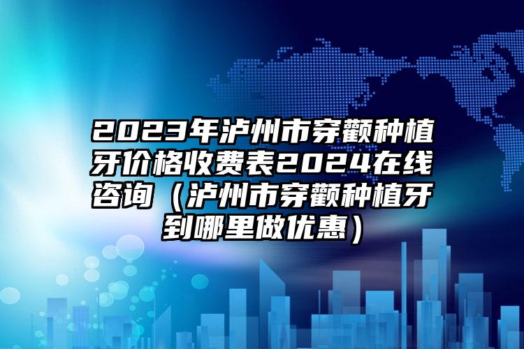 2023年泸州市穿颧种植牙价格收费表2024在线咨询（泸州市穿颧种植牙到哪里做优惠）