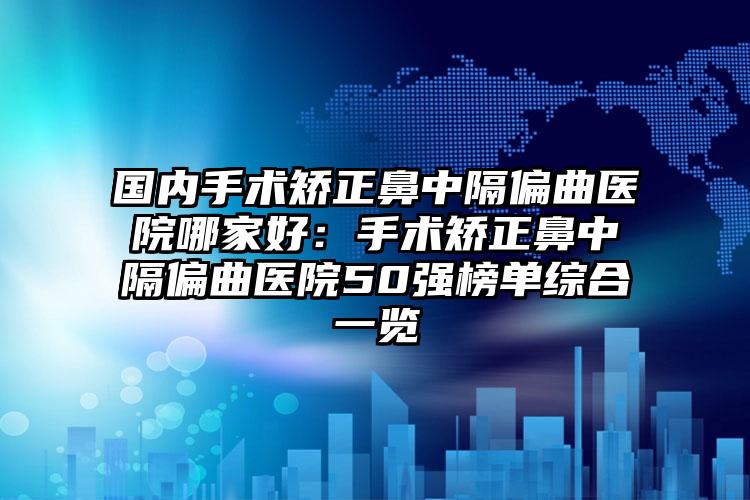 国内手术矫正鼻中隔偏曲医院哪家好：手术矫正鼻中隔偏曲医院50强榜单综合一览