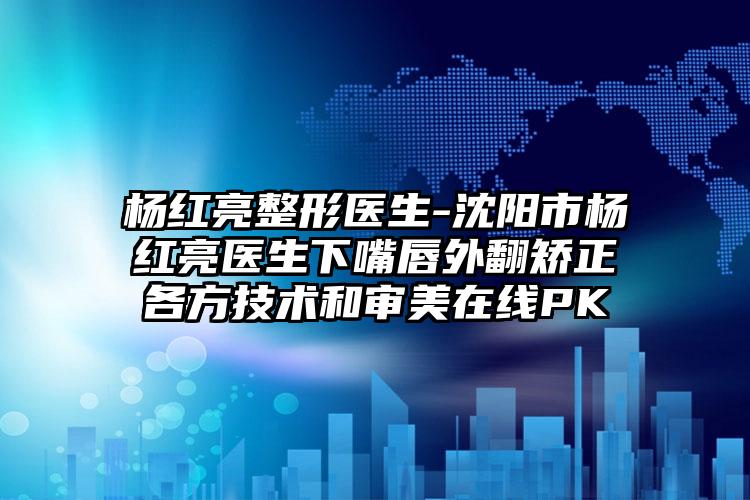 杨红亮整形医生-沈阳市杨红亮医生下嘴唇外翻矫正各方技术和审美在线PK