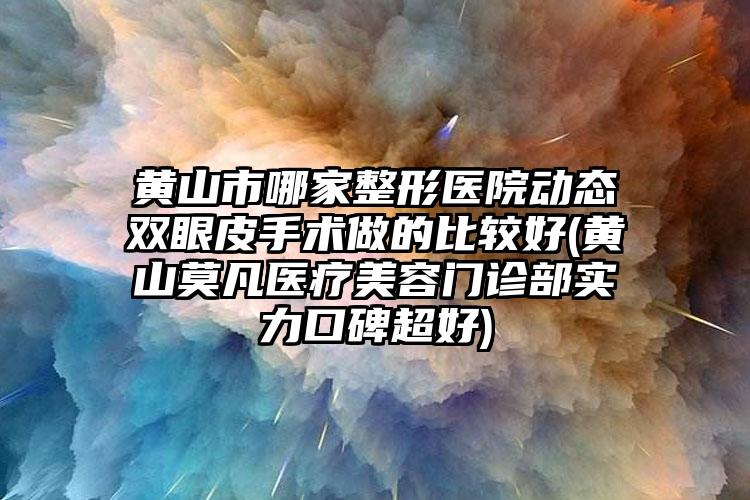 黄山市哪家整形医院动态双眼皮手术做的比较好(黄山莫凡医疗美容门诊部实力口碑超好)