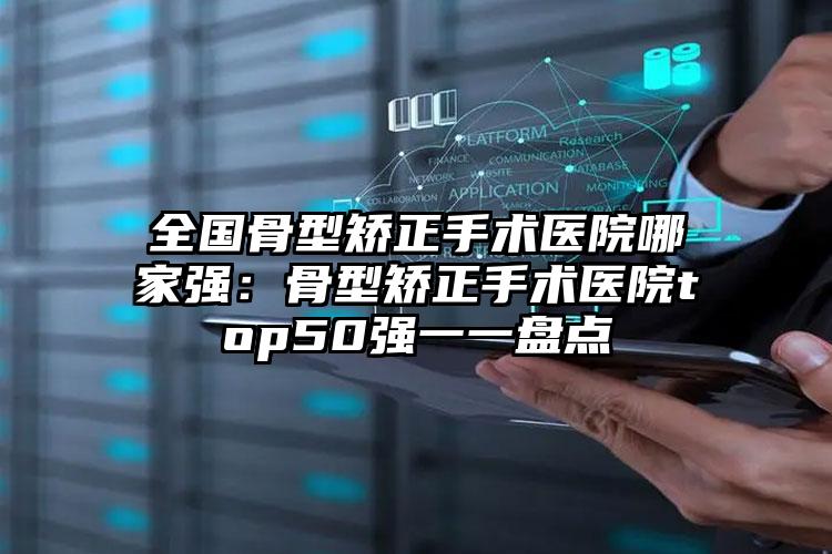 全国骨型矫正手术医院哪家强：骨型矫正手术医院top50强一一盘点