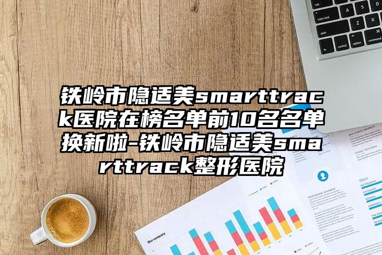 铁岭市隐适美smarttrack医院在榜名单前10名名单换新啦-铁岭市隐适美smarttrack整形医院