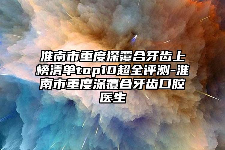 淮南市重度深覆合牙齿上榜清单top10超全评测-淮南市重度深覆合牙齿口腔医生