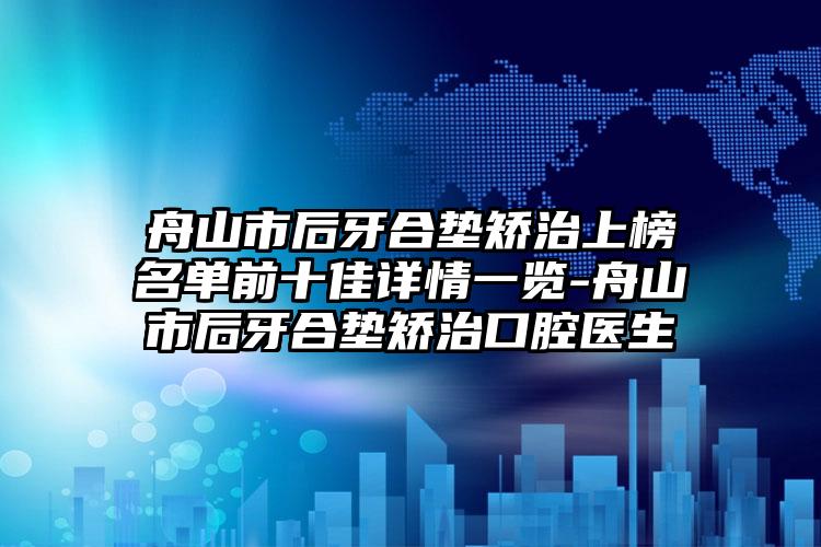 舟山市后牙合垫矫治上榜名单前十佳详情一览-舟山市后牙合垫矫治口腔医生