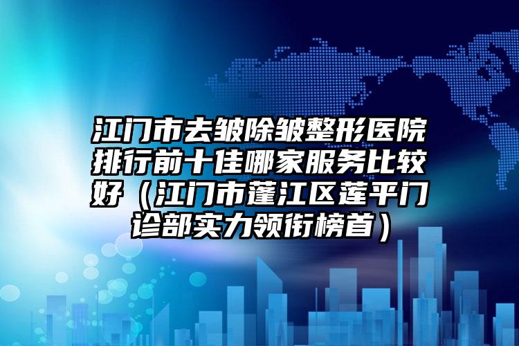 江门市去皱除皱整形医院排行前十佳哪家服务比较好（江门市蓬江区莲平门诊部实力领衔榜首）