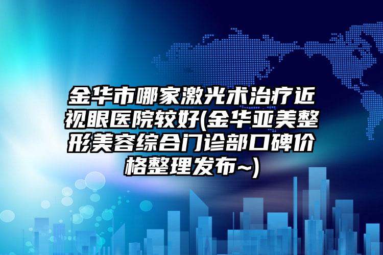 金华市哪家激光术治疗近视眼医院较好(金华亚美整形美容综合门诊部口碑价格整理发布~)