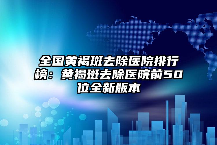 全国黄褐斑去除医院排行榜：黄褐斑去除医院前50位全新版本