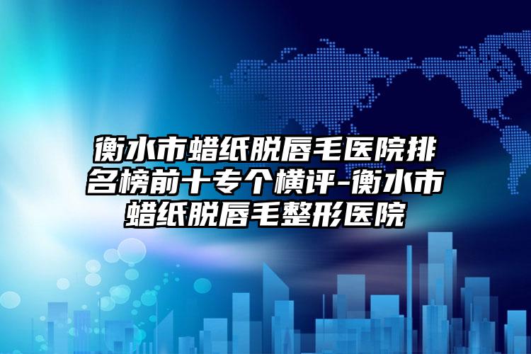 衡水市蜡纸脱唇毛医院排名榜前十专个横评-衡水市蜡纸脱唇毛整形医院