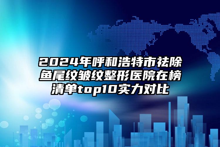 2024年呼和浩特市祛除鱼尾纹皱纹整形医院在榜清单top10实力对比