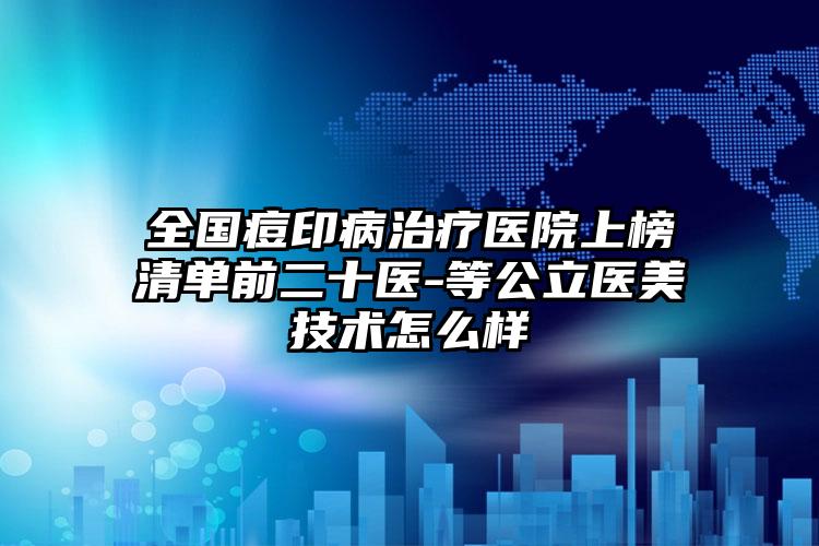 全国痘印病治疗医院上榜清单前二十医-等公立医美技术怎么样