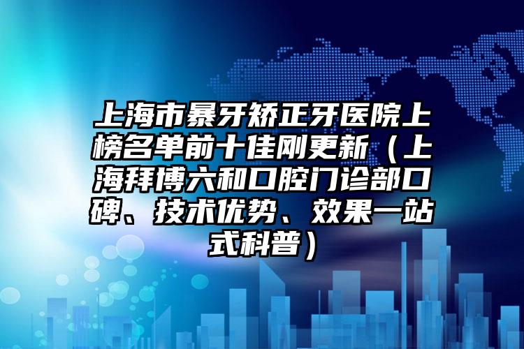 上海市暴牙矫正牙医院上榜名单前十佳刚更新（上海拜博六和口腔门诊部口碑、技术优势、效果一站式科普）