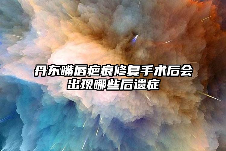 丹东嘴唇疤痕修复手术后会出现哪些后遗症