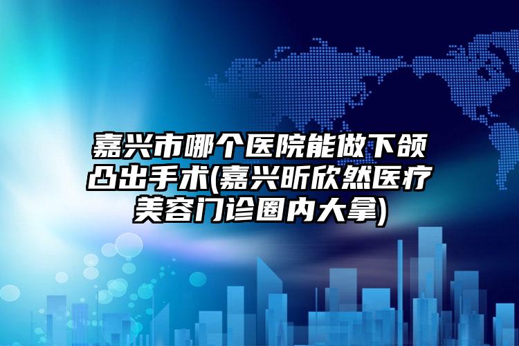 嘉兴市哪个医院能做下颌凸出手术(嘉兴昕欣然医疗美容门诊圈内大拿)