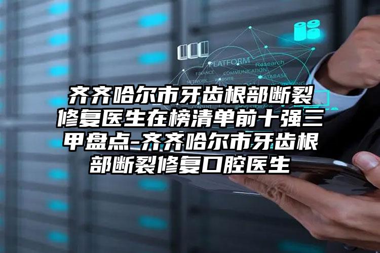 齐齐哈尔市牙齿根部断裂修复医生在榜清单前十强三甲盘点-齐齐哈尔市牙齿根部断裂修复口腔医生