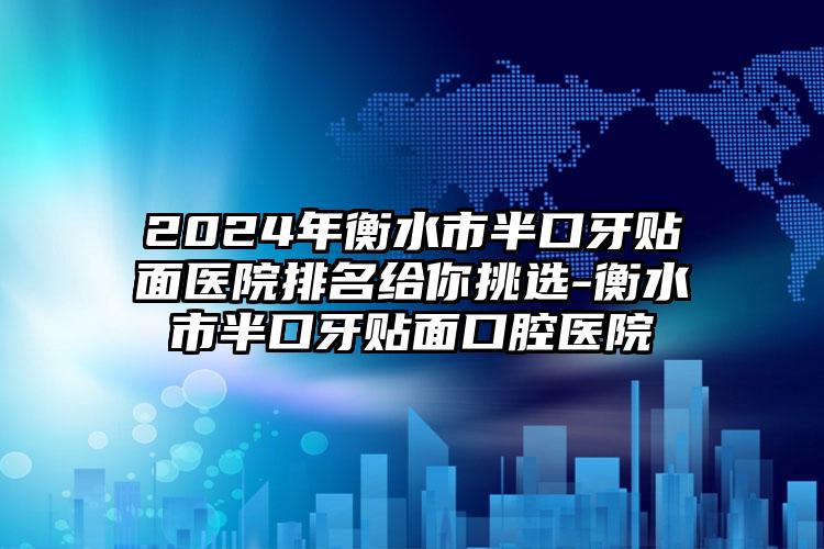 2024年衡水市半口牙贴面医院排名给你挑选-衡水市半口牙贴面口腔医院