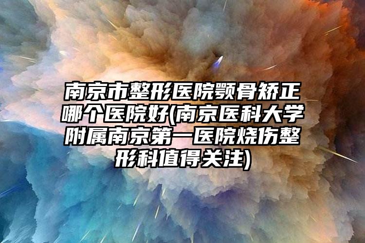 南京市整形医院颚骨矫正哪个医院好(南京医科大学附属南京第一医院烧伤整形科值得关注)