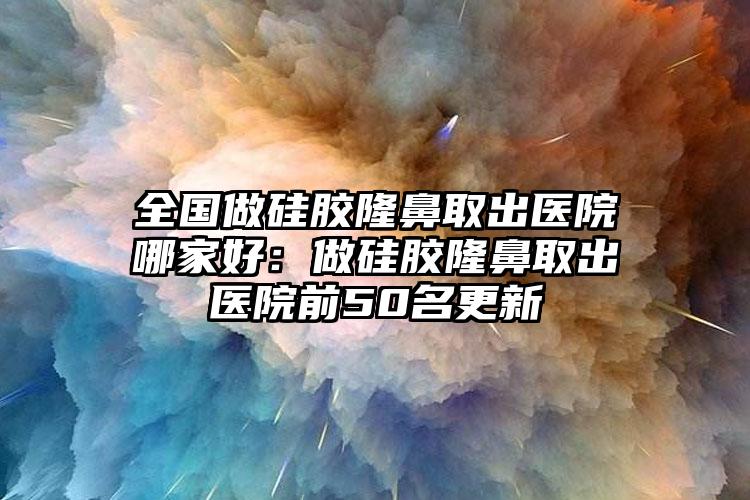 全国做硅胶隆鼻取出医院哪家好：做硅胶隆鼻取出医院前50名更新