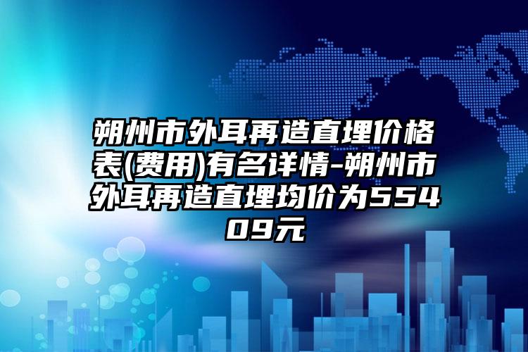 朔州市外耳再造直埋价格表(费用)有名详情-朔州市外耳再造直埋均价为55409元