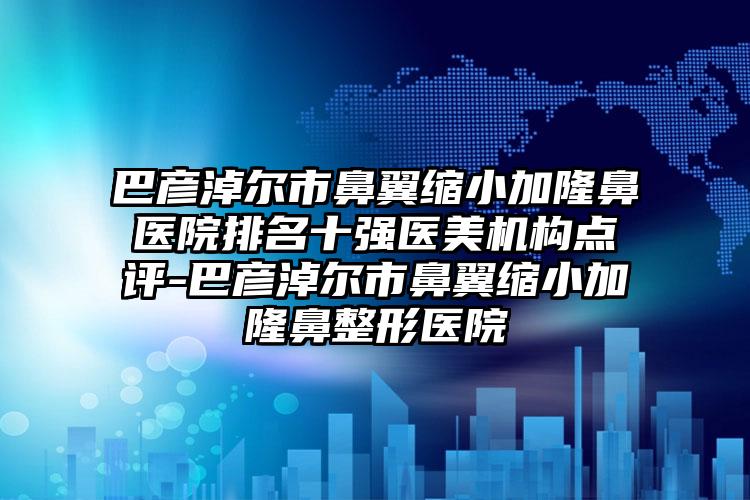 巴彦淖尔市鼻翼缩小加隆鼻医院排名十强医美机构点评-巴彦淖尔市鼻翼缩小加隆鼻整形医院