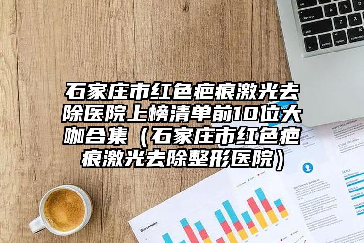 石家庄市红色疤痕激光去除医院上榜清单前10位大咖合集（石家庄市红色疤痕激光去除整形医院）