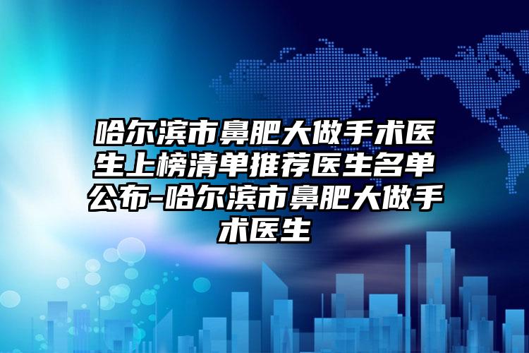 哈尔滨市鼻肥大做手术医生上榜清单推荐医生名单公布-哈尔滨市鼻肥大做手术医生