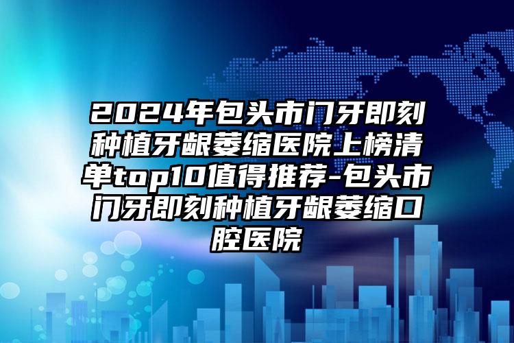 2024年包头市门牙即刻种植牙龈萎缩医院上榜清单top10值得推荐-包头市门牙即刻种植牙龈萎缩口腔医院