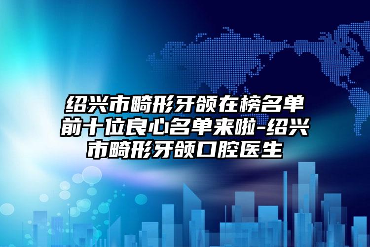 绍兴市畸形牙颌在榜名单前十位良心名单来啦-绍兴市畸形牙颌口腔医生