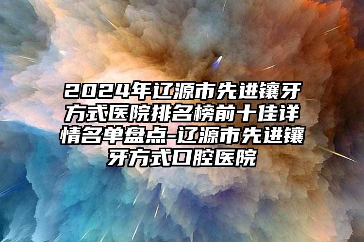 2024年辽源市先进镶牙方式医院排名榜前十佳详情名单盘点-辽源市先进镶牙方式口腔医院