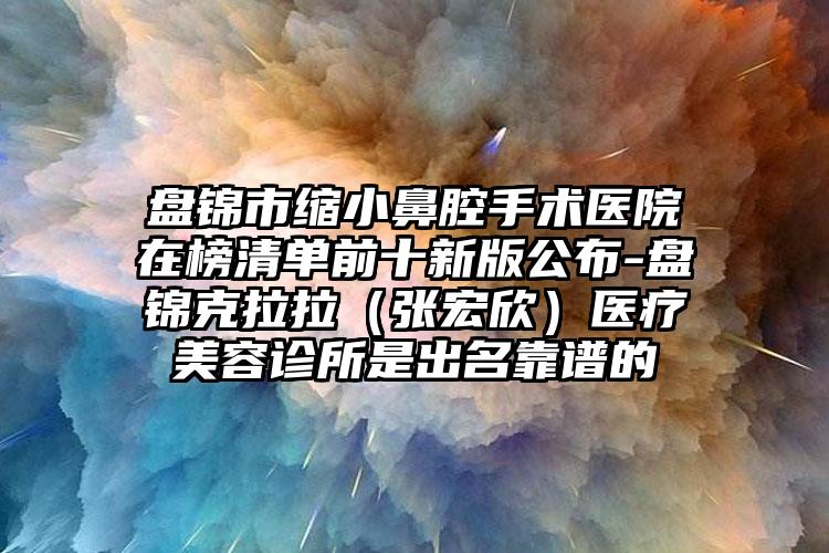 盘锦市缩小鼻腔手术医院在榜清单前十新版公布-盘锦克拉拉（张宏欣）医疗美容诊所是出名靠谱的