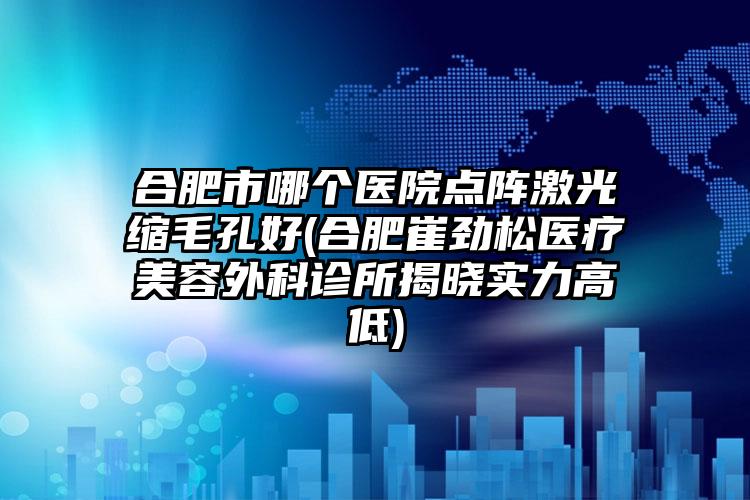 合肥市哪个医院点阵激光缩毛孔好(合肥崔劲松医疗美容外科诊所揭晓实力高低)