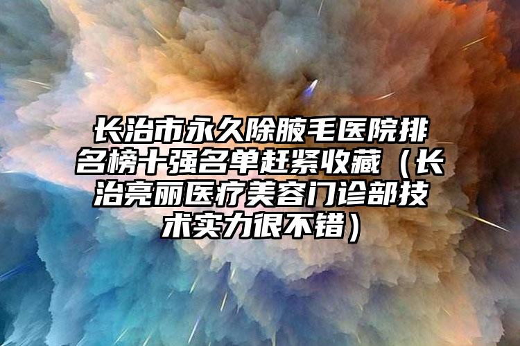 长治市永久除腋毛医院排名榜十强名单赶紧收藏（长治亮丽医疗美容门诊部技术实力很不错）