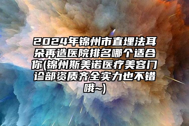 2024年锦州市直埋法耳朵再造医院排名哪个适合你(锦州斯美诺医疗美容门诊部资质齐全实力也不错哦~)