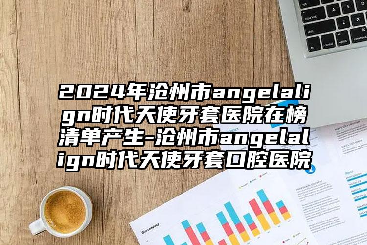 2024年沧州市angelalign时代天使牙套医院在榜清单产生-沧州市angelalign时代天使牙套口腔医院