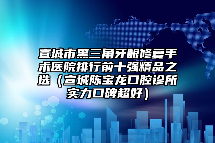 宣城市黑三角牙龈修复手术医院排行前十强精品之选（宣城陈宝龙口腔诊所实力口碑超好）