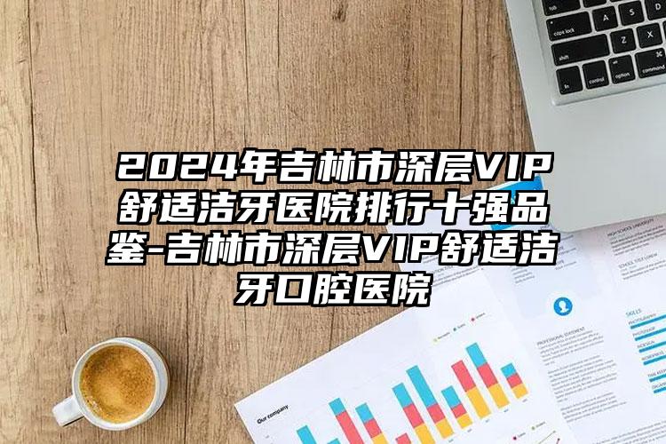 2024年吉林市深层VIP舒适洁牙医院排行十强品鉴-吉林市深层VIP舒适洁牙口腔医院